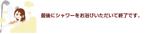 最後にシャワーをお浴びいただいて終了です。