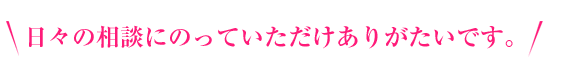 日々の相談にのっていただけありがたいです。